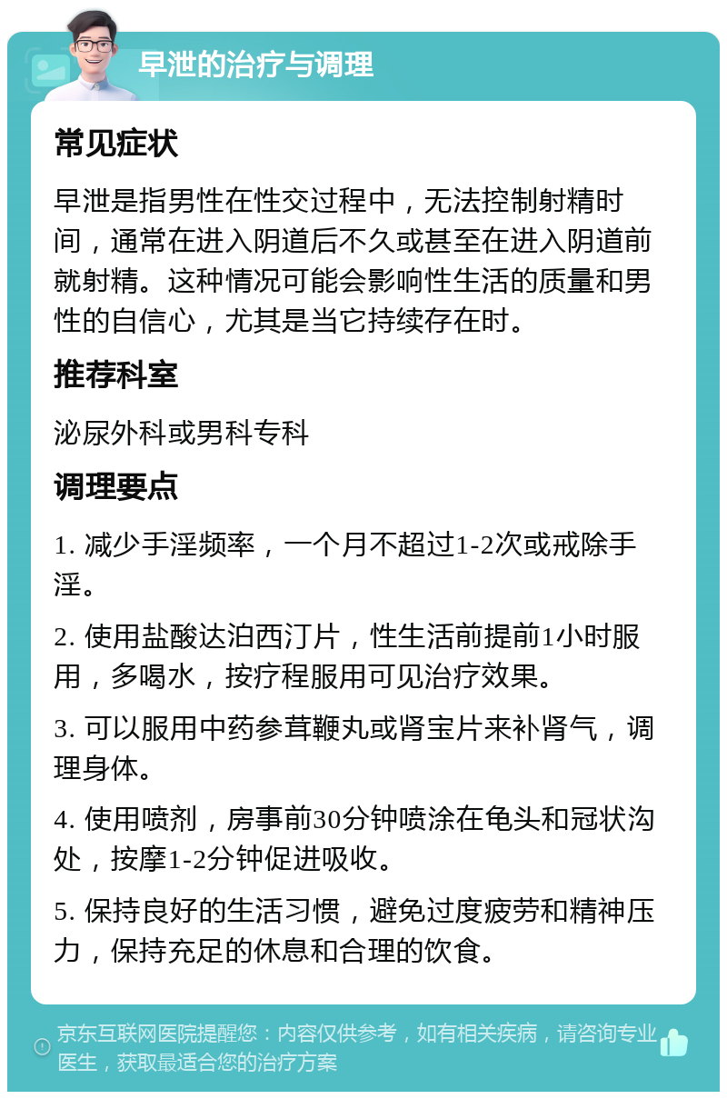 早泄的治疗与调理 常见症状 早泄是指男性在性交过程中，无法控制射精时间，通常在进入阴道后不久或甚至在进入阴道前就射精。这种情况可能会影响性生活的质量和男性的自信心，尤其是当它持续存在时。 推荐科室 泌尿外科或男科专科 调理要点 1. 减少手淫频率，一个月不超过1-2次或戒除手淫。 2. 使用盐酸达泊西汀片，性生活前提前1小时服用，多喝水，按疗程服用可见治疗效果。 3. 可以服用中药参茸鞭丸或肾宝片来补肾气，调理身体。 4. 使用喷剂，房事前30分钟喷涂在龟头和冠状沟处，按摩1-2分钟促进吸收。 5. 保持良好的生活习惯，避免过度疲劳和精神压力，保持充足的休息和合理的饮食。