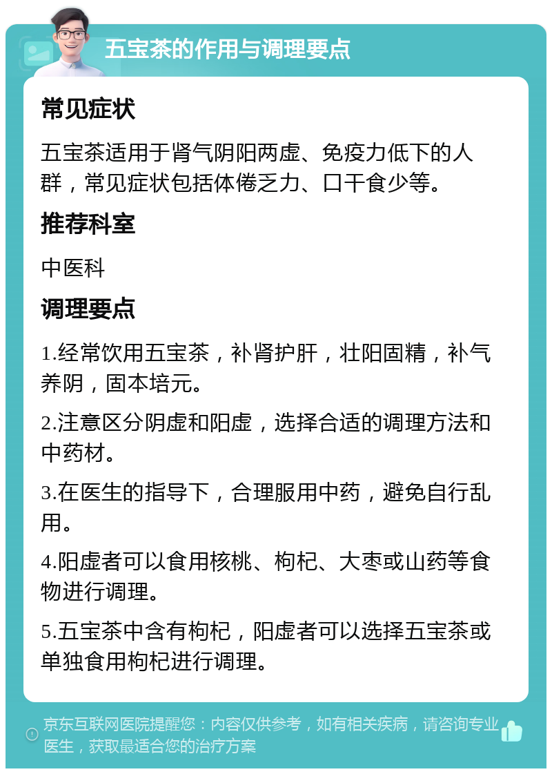 五宝茶的作用与调理要点 常见症状 五宝茶适用于肾气阴阳两虚、免疫力低下的人群，常见症状包括体倦乏力、口干食少等。 推荐科室 中医科 调理要点 1.经常饮用五宝茶，补肾护肝，壮阳固精，补气养阴，固本培元。 2.注意区分阴虚和阳虚，选择合适的调理方法和中药材。 3.在医生的指导下，合理服用中药，避免自行乱用。 4.阳虚者可以食用核桃、枸杞、大枣或山药等食物进行调理。 5.五宝茶中含有枸杞，阳虚者可以选择五宝茶或单独食用枸杞进行调理。