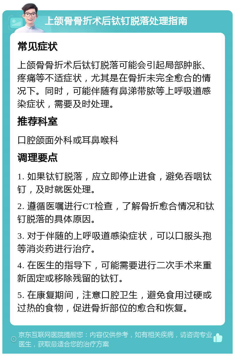 上颌骨骨折术后钛钉脱落处理指南 常见症状 上颌骨骨折术后钛钉脱落可能会引起局部肿胀、疼痛等不适症状，尤其是在骨折未完全愈合的情况下。同时，可能伴随有鼻涕带脓等上呼吸道感染症状，需要及时处理。 推荐科室 口腔颌面外科或耳鼻喉科 调理要点 1. 如果钛钉脱落，应立即停止进食，避免吞咽钛钉，及时就医处理。 2. 遵循医嘱进行CT检查，了解骨折愈合情况和钛钉脱落的具体原因。 3. 对于伴随的上呼吸道感染症状，可以口服头孢等消炎药进行治疗。 4. 在医生的指导下，可能需要进行二次手术来重新固定或移除残留的钛钉。 5. 在康复期间，注意口腔卫生，避免食用过硬或过热的食物，促进骨折部位的愈合和恢复。