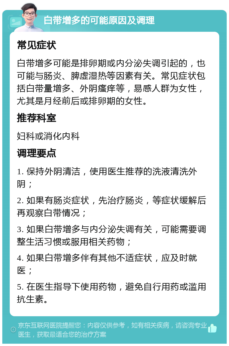 白带增多的可能原因及调理 常见症状 白带增多可能是排卵期或内分泌失调引起的，也可能与肠炎、脾虚湿热等因素有关。常见症状包括白带量增多、外阴瘙痒等，易感人群为女性，尤其是月经前后或排卵期的女性。 推荐科室 妇科或消化内科 调理要点 1. 保持外阴清洁，使用医生推荐的洗液清洗外阴； 2. 如果有肠炎症状，先治疗肠炎，等症状缓解后再观察白带情况； 3. 如果白带增多与内分泌失调有关，可能需要调整生活习惯或服用相关药物； 4. 如果白带增多伴有其他不适症状，应及时就医； 5. 在医生指导下使用药物，避免自行用药或滥用抗生素。