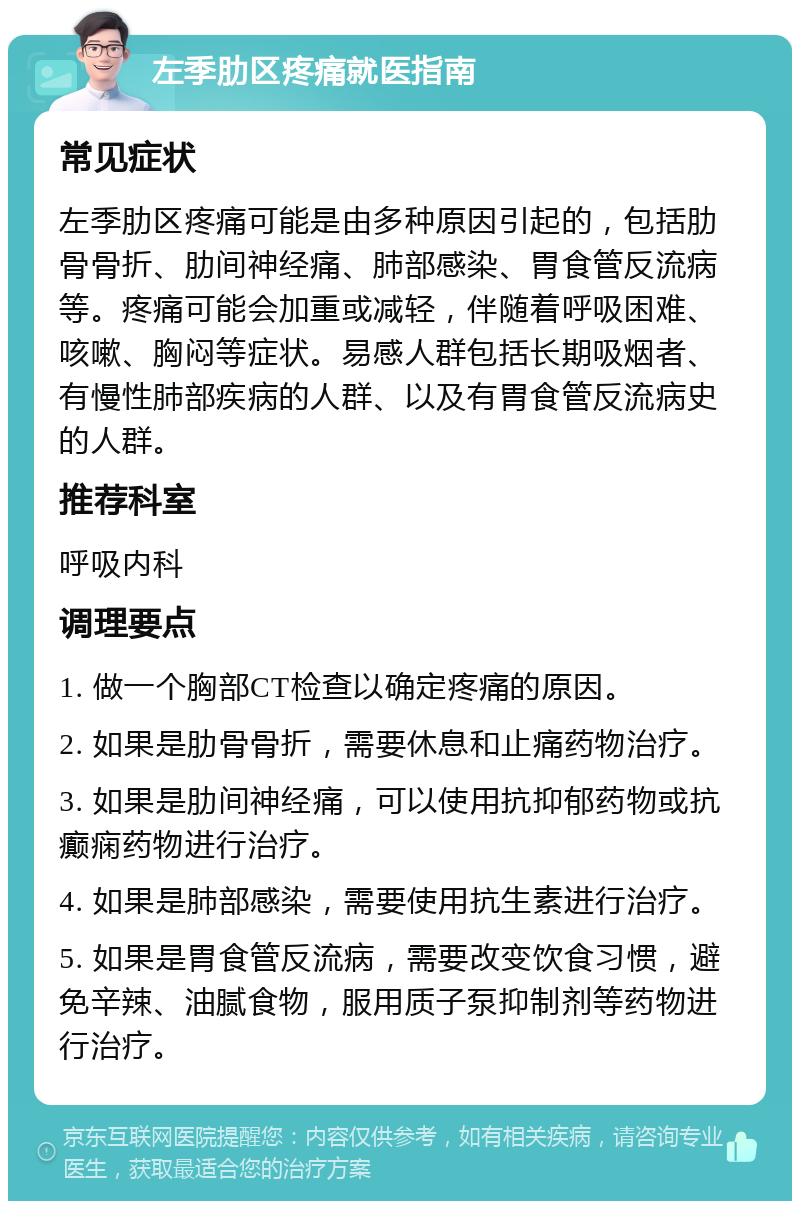 左季肋区疼痛就医指南 常见症状 左季肋区疼痛可能是由多种原因引起的，包括肋骨骨折、肋间神经痛、肺部感染、胃食管反流病等。疼痛可能会加重或减轻，伴随着呼吸困难、咳嗽、胸闷等症状。易感人群包括长期吸烟者、有慢性肺部疾病的人群、以及有胃食管反流病史的人群。 推荐科室 呼吸内科 调理要点 1. 做一个胸部CT检查以确定疼痛的原因。 2. 如果是肋骨骨折，需要休息和止痛药物治疗。 3. 如果是肋间神经痛，可以使用抗抑郁药物或抗癫痫药物进行治疗。 4. 如果是肺部感染，需要使用抗生素进行治疗。 5. 如果是胃食管反流病，需要改变饮食习惯，避免辛辣、油腻食物，服用质子泵抑制剂等药物进行治疗。