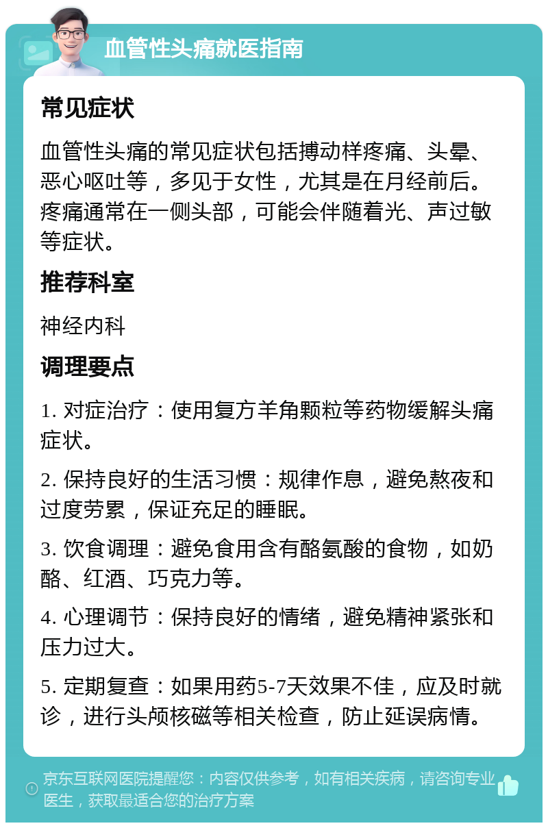 血管性头痛就医指南 常见症状 血管性头痛的常见症状包括搏动样疼痛、头晕、恶心呕吐等，多见于女性，尤其是在月经前后。疼痛通常在一侧头部，可能会伴随着光、声过敏等症状。 推荐科室 神经内科 调理要点 1. 对症治疗：使用复方羊角颗粒等药物缓解头痛症状。 2. 保持良好的生活习惯：规律作息，避免熬夜和过度劳累，保证充足的睡眠。 3. 饮食调理：避免食用含有酪氨酸的食物，如奶酪、红酒、巧克力等。 4. 心理调节：保持良好的情绪，避免精神紧张和压力过大。 5. 定期复查：如果用药5-7天效果不佳，应及时就诊，进行头颅核磁等相关检查，防止延误病情。