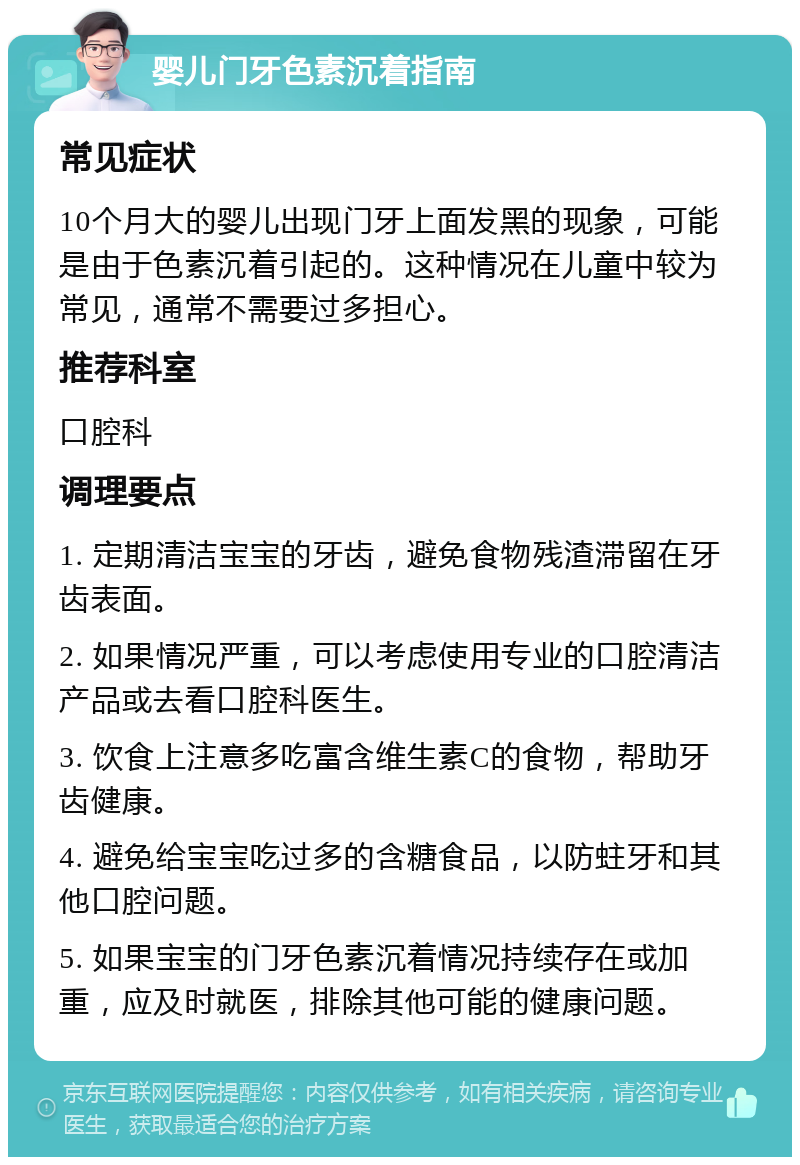 婴儿门牙色素沉着指南 常见症状 10个月大的婴儿出现门牙上面发黑的现象，可能是由于色素沉着引起的。这种情况在儿童中较为常见，通常不需要过多担心。 推荐科室 口腔科 调理要点 1. 定期清洁宝宝的牙齿，避免食物残渣滞留在牙齿表面。 2. 如果情况严重，可以考虑使用专业的口腔清洁产品或去看口腔科医生。 3. 饮食上注意多吃富含维生素C的食物，帮助牙齿健康。 4. 避免给宝宝吃过多的含糖食品，以防蛀牙和其他口腔问题。 5. 如果宝宝的门牙色素沉着情况持续存在或加重，应及时就医，排除其他可能的健康问题。