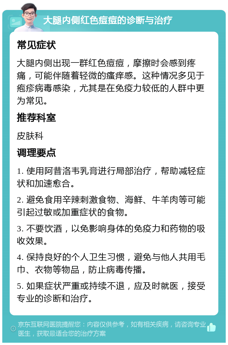 大腿内侧红色痘痘的诊断与治疗 常见症状 大腿内侧出现一群红色痘痘，摩擦时会感到疼痛，可能伴随着轻微的瘙痒感。这种情况多见于疱疹病毒感染，尤其是在免疫力较低的人群中更为常见。 推荐科室 皮肤科 调理要点 1. 使用阿昔洛韦乳膏进行局部治疗，帮助减轻症状和加速愈合。 2. 避免食用辛辣刺激食物、海鲜、牛羊肉等可能引起过敏或加重症状的食物。 3. 不要饮酒，以免影响身体的免疫力和药物的吸收效果。 4. 保持良好的个人卫生习惯，避免与他人共用毛巾、衣物等物品，防止病毒传播。 5. 如果症状严重或持续不退，应及时就医，接受专业的诊断和治疗。