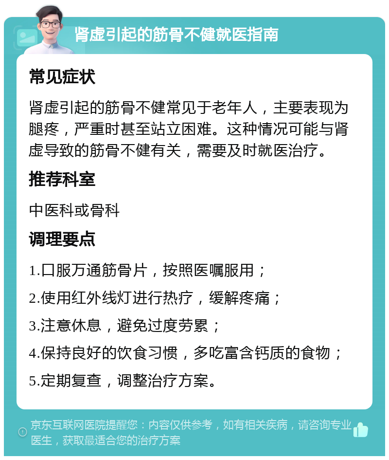 肾虚引起的筋骨不健就医指南 常见症状 肾虚引起的筋骨不健常见于老年人，主要表现为腿疼，严重时甚至站立困难。这种情况可能与肾虚导致的筋骨不健有关，需要及时就医治疗。 推荐科室 中医科或骨科 调理要点 1.口服万通筋骨片，按照医嘱服用； 2.使用红外线灯进行热疗，缓解疼痛； 3.注意休息，避免过度劳累； 4.保持良好的饮食习惯，多吃富含钙质的食物； 5.定期复查，调整治疗方案。