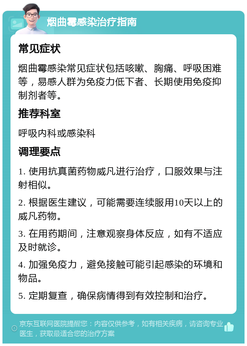 烟曲霉感染治疗指南 常见症状 烟曲霉感染常见症状包括咳嗽、胸痛、呼吸困难等，易感人群为免疫力低下者、长期使用免疫抑制剂者等。 推荐科室 呼吸内科或感染科 调理要点 1. 使用抗真菌药物威凡进行治疗，口服效果与注射相似。 2. 根据医生建议，可能需要连续服用10天以上的威凡药物。 3. 在用药期间，注意观察身体反应，如有不适应及时就诊。 4. 加强免疫力，避免接触可能引起感染的环境和物品。 5. 定期复查，确保病情得到有效控制和治疗。