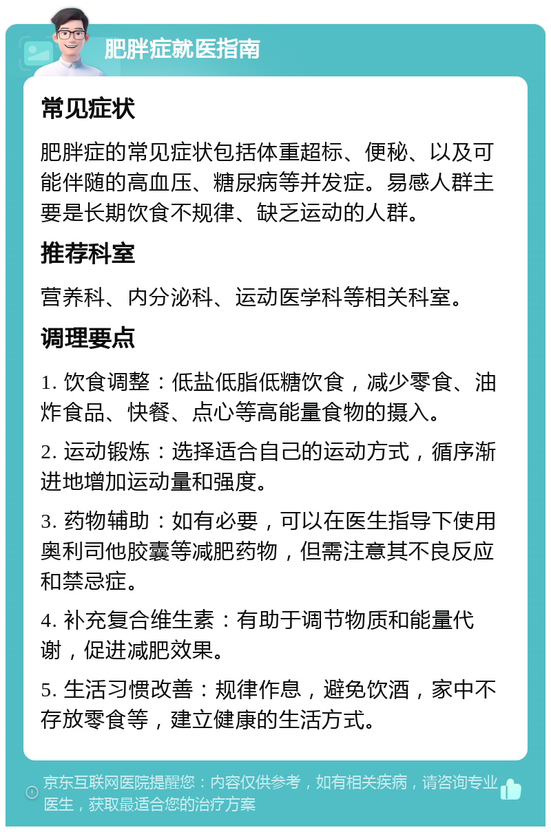 肥胖症就医指南 常见症状 肥胖症的常见症状包括体重超标、便秘、以及可能伴随的高血压、糖尿病等并发症。易感人群主要是长期饮食不规律、缺乏运动的人群。 推荐科室 营养科、内分泌科、运动医学科等相关科室。 调理要点 1. 饮食调整：低盐低脂低糖饮食，减少零食、油炸食品、快餐、点心等高能量食物的摄入。 2. 运动锻炼：选择适合自己的运动方式，循序渐进地增加运动量和强度。 3. 药物辅助：如有必要，可以在医生指导下使用奥利司他胶囊等减肥药物，但需注意其不良反应和禁忌症。 4. 补充复合维生素：有助于调节物质和能量代谢，促进减肥效果。 5. 生活习惯改善：规律作息，避免饮酒，家中不存放零食等，建立健康的生活方式。