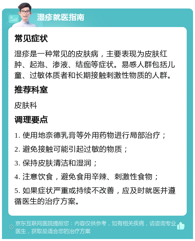 湿疹就医指南 常见症状 湿疹是一种常见的皮肤病，主要表现为皮肤红肿、起泡、渗液、结痂等症状。易感人群包括儿童、过敏体质者和长期接触刺激性物质的人群。 推荐科室 皮肤科 调理要点 1. 使用地奈德乳膏等外用药物进行局部治疗； 2. 避免接触可能引起过敏的物质； 3. 保持皮肤清洁和湿润； 4. 注意饮食，避免食用辛辣、刺激性食物； 5. 如果症状严重或持续不改善，应及时就医并遵循医生的治疗方案。