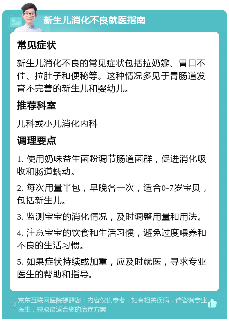 新生儿消化不良就医指南 常见症状 新生儿消化不良的常见症状包括拉奶瓣、胃口不佳、拉肚子和便秘等。这种情况多见于胃肠道发育不完善的新生儿和婴幼儿。 推荐科室 儿科或小儿消化内科 调理要点 1. 使用奶味益生菌粉调节肠道菌群，促进消化吸收和肠道蠕动。 2. 每次用量半包，早晚各一次，适合0-7岁宝贝，包括新生儿。 3. 监测宝宝的消化情况，及时调整用量和用法。 4. 注意宝宝的饮食和生活习惯，避免过度喂养和不良的生活习惯。 5. 如果症状持续或加重，应及时就医，寻求专业医生的帮助和指导。