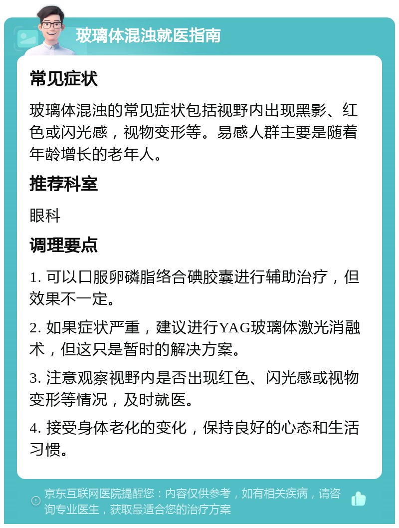 玻璃体混浊就医指南 常见症状 玻璃体混浊的常见症状包括视野内出现黑影、红色或闪光感，视物变形等。易感人群主要是随着年龄增长的老年人。 推荐科室 眼科 调理要点 1. 可以口服卵磷脂络合碘胶囊进行辅助治疗，但效果不一定。 2. 如果症状严重，建议进行YAG玻璃体激光消融术，但这只是暂时的解决方案。 3. 注意观察视野内是否出现红色、闪光感或视物变形等情况，及时就医。 4. 接受身体老化的变化，保持良好的心态和生活习惯。