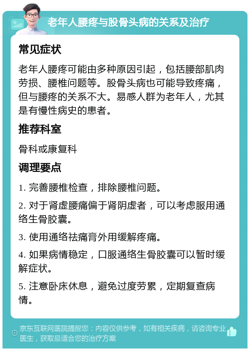 老年人腰疼与股骨头病的关系及治疗 常见症状 老年人腰疼可能由多种原因引起，包括腰部肌肉劳损、腰椎问题等。股骨头病也可能导致疼痛，但与腰疼的关系不大。易感人群为老年人，尤其是有慢性病史的患者。 推荐科室 骨科或康复科 调理要点 1. 完善腰椎检查，排除腰椎问题。 2. 对于肾虚腰痛偏于肾阴虚者，可以考虑服用通络生骨胶囊。 3. 使用通络祛痛膏外用缓解疼痛。 4. 如果病情稳定，口服通络生骨胶囊可以暂时缓解症状。 5. 注意卧床休息，避免过度劳累，定期复查病情。