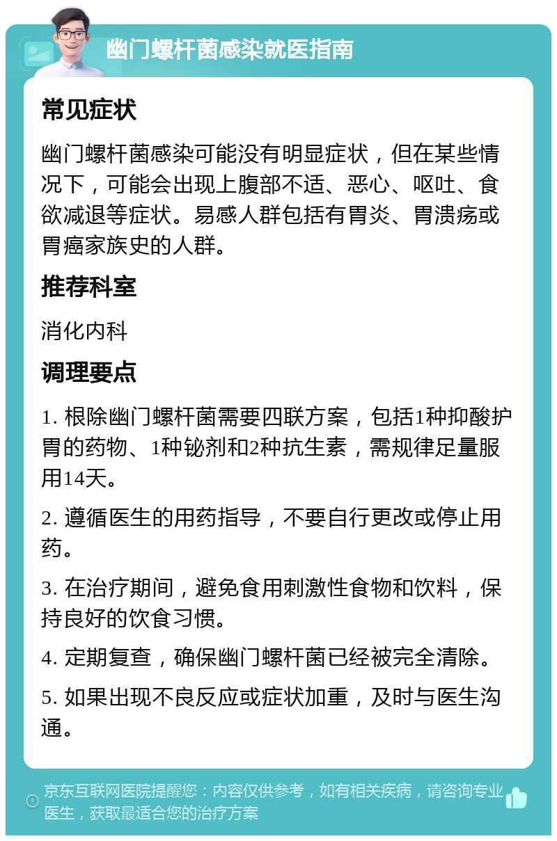 幽门螺杆菌感染就医指南 常见症状 幽门螺杆菌感染可能没有明显症状，但在某些情况下，可能会出现上腹部不适、恶心、呕吐、食欲减退等症状。易感人群包括有胃炎、胃溃疡或胃癌家族史的人群。 推荐科室 消化内科 调理要点 1. 根除幽门螺杆菌需要四联方案，包括1种抑酸护胃的药物、1种铋剂和2种抗生素，需规律足量服用14天。 2. 遵循医生的用药指导，不要自行更改或停止用药。 3. 在治疗期间，避免食用刺激性食物和饮料，保持良好的饮食习惯。 4. 定期复查，确保幽门螺杆菌已经被完全清除。 5. 如果出现不良反应或症状加重，及时与医生沟通。