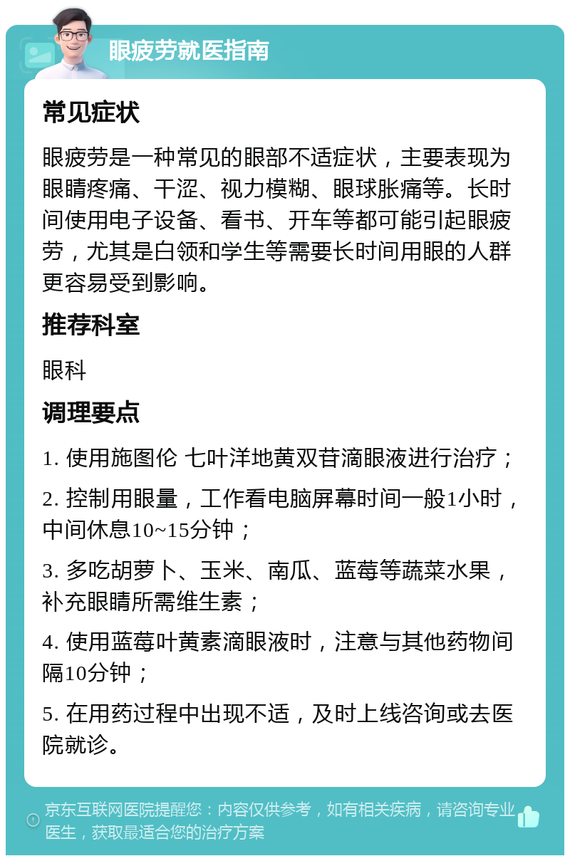 眼疲劳就医指南 常见症状 眼疲劳是一种常见的眼部不适症状，主要表现为眼睛疼痛、干涩、视力模糊、眼球胀痛等。长时间使用电子设备、看书、开车等都可能引起眼疲劳，尤其是白领和学生等需要长时间用眼的人群更容易受到影响。 推荐科室 眼科 调理要点 1. 使用施图伦 七叶洋地黄双苷滴眼液进行治疗； 2. 控制用眼量，工作看电脑屏幕时间一般1小时，中间休息10~15分钟； 3. 多吃胡萝卜、玉米、南瓜、蓝莓等蔬菜水果，补充眼睛所需维生素； 4. 使用蓝莓叶黄素滴眼液时，注意与其他药物间隔10分钟； 5. 在用药过程中出现不适，及时上线咨询或去医院就诊。