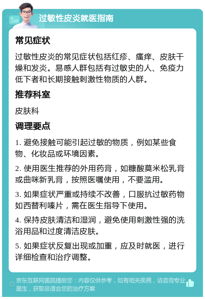 过敏性皮炎就医指南 常见症状 过敏性皮炎的常见症状包括红疹、瘙痒、皮肤干燥和发炎。易感人群包括有过敏史的人、免疫力低下者和长期接触刺激性物质的人群。 推荐科室 皮肤科 调理要点 1. 避免接触可能引起过敏的物质，例如某些食物、化妆品或环境因素。 2. 使用医生推荐的外用药膏，如糠酸莫米松乳膏或曲咪新乳膏，按照医嘱使用，不要滥用。 3. 如果症状严重或持续不改善，口服抗过敏药物如西替利嗪片，需在医生指导下使用。 4. 保持皮肤清洁和湿润，避免使用刺激性强的洗浴用品和过度清洁皮肤。 5. 如果症状反复出现或加重，应及时就医，进行详细检查和治疗调整。