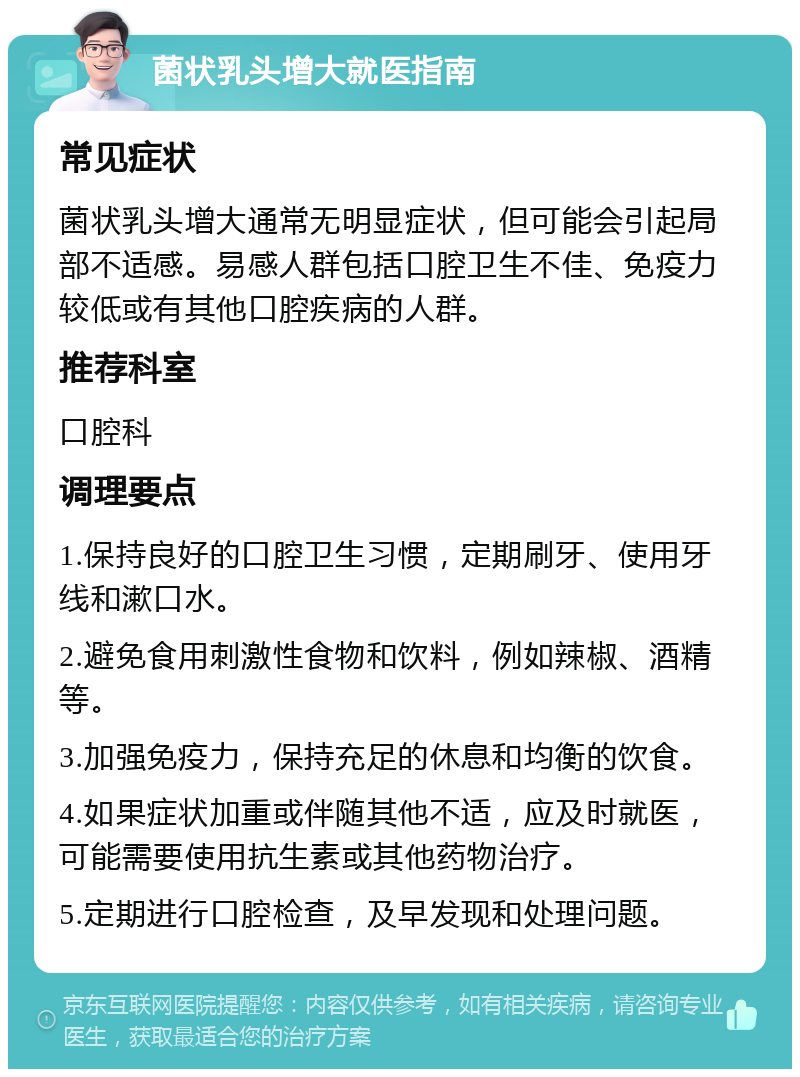 菌状乳头增大就医指南 常见症状 菌状乳头增大通常无明显症状，但可能会引起局部不适感。易感人群包括口腔卫生不佳、免疫力较低或有其他口腔疾病的人群。 推荐科室 口腔科 调理要点 1.保持良好的口腔卫生习惯，定期刷牙、使用牙线和漱口水。 2.避免食用刺激性食物和饮料，例如辣椒、酒精等。 3.加强免疫力，保持充足的休息和均衡的饮食。 4.如果症状加重或伴随其他不适，应及时就医，可能需要使用抗生素或其他药物治疗。 5.定期进行口腔检查，及早发现和处理问题。