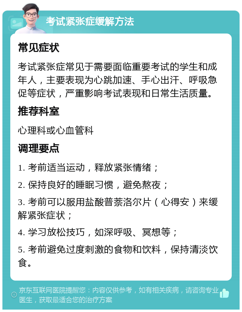 考试紧张症缓解方法 常见症状 考试紧张症常见于需要面临重要考试的学生和成年人，主要表现为心跳加速、手心出汗、呼吸急促等症状，严重影响考试表现和日常生活质量。 推荐科室 心理科或心血管科 调理要点 1. 考前适当运动，释放紧张情绪； 2. 保持良好的睡眠习惯，避免熬夜； 3. 考前可以服用盐酸普萘洛尔片（心得安）来缓解紧张症状； 4. 学习放松技巧，如深呼吸、冥想等； 5. 考前避免过度刺激的食物和饮料，保持清淡饮食。