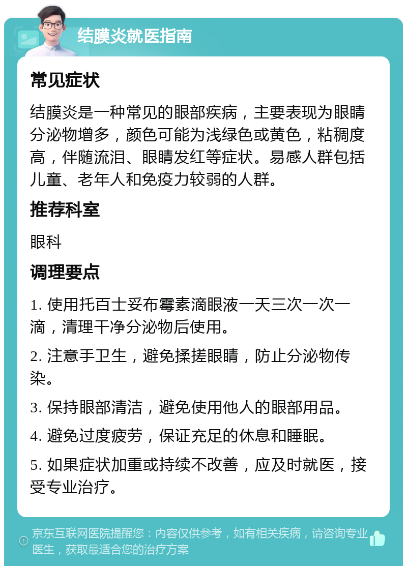 结膜炎就医指南 常见症状 结膜炎是一种常见的眼部疾病，主要表现为眼睛分泌物增多，颜色可能为浅绿色或黄色，粘稠度高，伴随流泪、眼睛发红等症状。易感人群包括儿童、老年人和免疫力较弱的人群。 推荐科室 眼科 调理要点 1. 使用托百士妥布霉素滴眼液一天三次一次一滴，清理干净分泌物后使用。 2. 注意手卫生，避免揉搓眼睛，防止分泌物传染。 3. 保持眼部清洁，避免使用他人的眼部用品。 4. 避免过度疲劳，保证充足的休息和睡眠。 5. 如果症状加重或持续不改善，应及时就医，接受专业治疗。