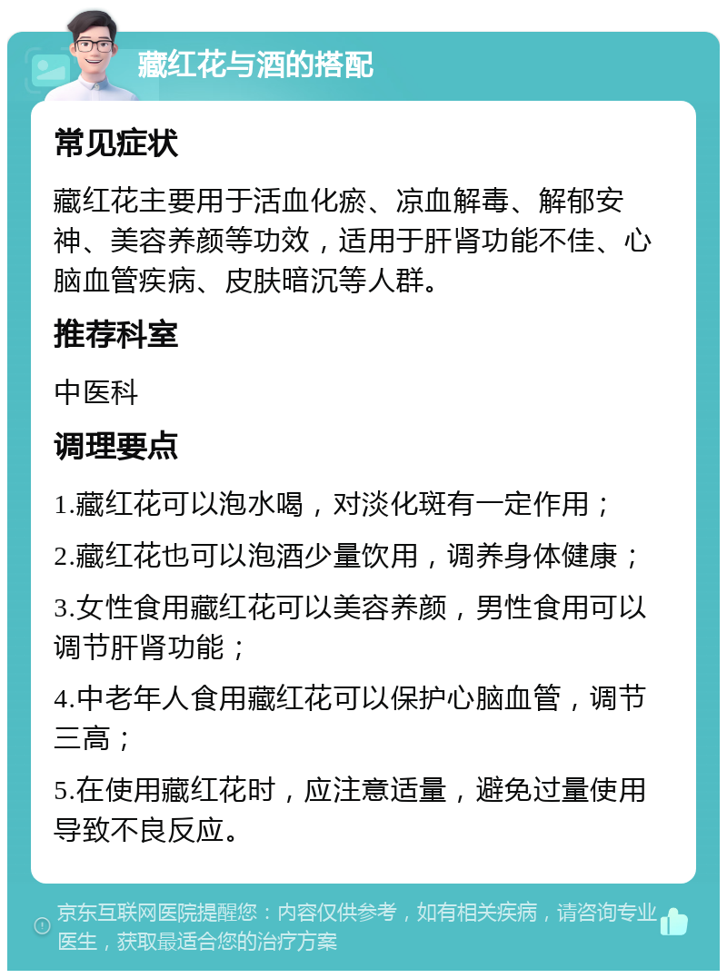 藏红花与酒的搭配 常见症状 藏红花主要用于活血化瘀、凉血解毒、解郁安神、美容养颜等功效，适用于肝肾功能不佳、心脑血管疾病、皮肤暗沉等人群。 推荐科室 中医科 调理要点 1.藏红花可以泡水喝，对淡化斑有一定作用； 2.藏红花也可以泡酒少量饮用，调养身体健康； 3.女性食用藏红花可以美容养颜，男性食用可以调节肝肾功能； 4.中老年人食用藏红花可以保护心脑血管，调节三高； 5.在使用藏红花时，应注意适量，避免过量使用导致不良反应。