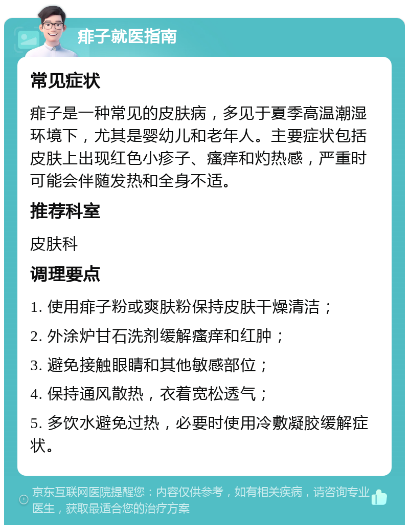 痱子就医指南 常见症状 痱子是一种常见的皮肤病，多见于夏季高温潮湿环境下，尤其是婴幼儿和老年人。主要症状包括皮肤上出现红色小疹子、瘙痒和灼热感，严重时可能会伴随发热和全身不适。 推荐科室 皮肤科 调理要点 1. 使用痱子粉或爽肤粉保持皮肤干燥清洁； 2. 外涂炉甘石洗剂缓解瘙痒和红肿； 3. 避免接触眼睛和其他敏感部位； 4. 保持通风散热，衣着宽松透气； 5. 多饮水避免过热，必要时使用冷敷凝胶缓解症状。