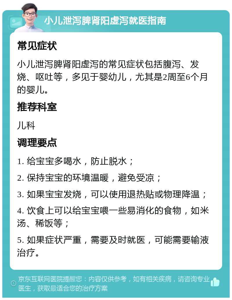 小儿泄泻脾肾阳虚泻就医指南 常见症状 小儿泄泻脾肾阳虚泻的常见症状包括腹泻、发烧、呕吐等，多见于婴幼儿，尤其是2周至6个月的婴儿。 推荐科室 儿科 调理要点 1. 给宝宝多喝水，防止脱水； 2. 保持宝宝的环境温暖，避免受凉； 3. 如果宝宝发烧，可以使用退热贴或物理降温； 4. 饮食上可以给宝宝喂一些易消化的食物，如米汤、稀饭等； 5. 如果症状严重，需要及时就医，可能需要输液治疗。