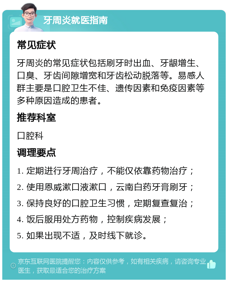 牙周炎就医指南 常见症状 牙周炎的常见症状包括刷牙时出血、牙龈增生、口臭、牙齿间隙增宽和牙齿松动脱落等。易感人群主要是口腔卫生不佳、遗传因素和免疫因素等多种原因造成的患者。 推荐科室 口腔科 调理要点 1. 定期进行牙周治疗，不能仅依靠药物治疗； 2. 使用恩威漱口液漱口，云南白药牙膏刷牙； 3. 保持良好的口腔卫生习惯，定期复查复治； 4. 饭后服用处方药物，控制疾病发展； 5. 如果出现不适，及时线下就诊。