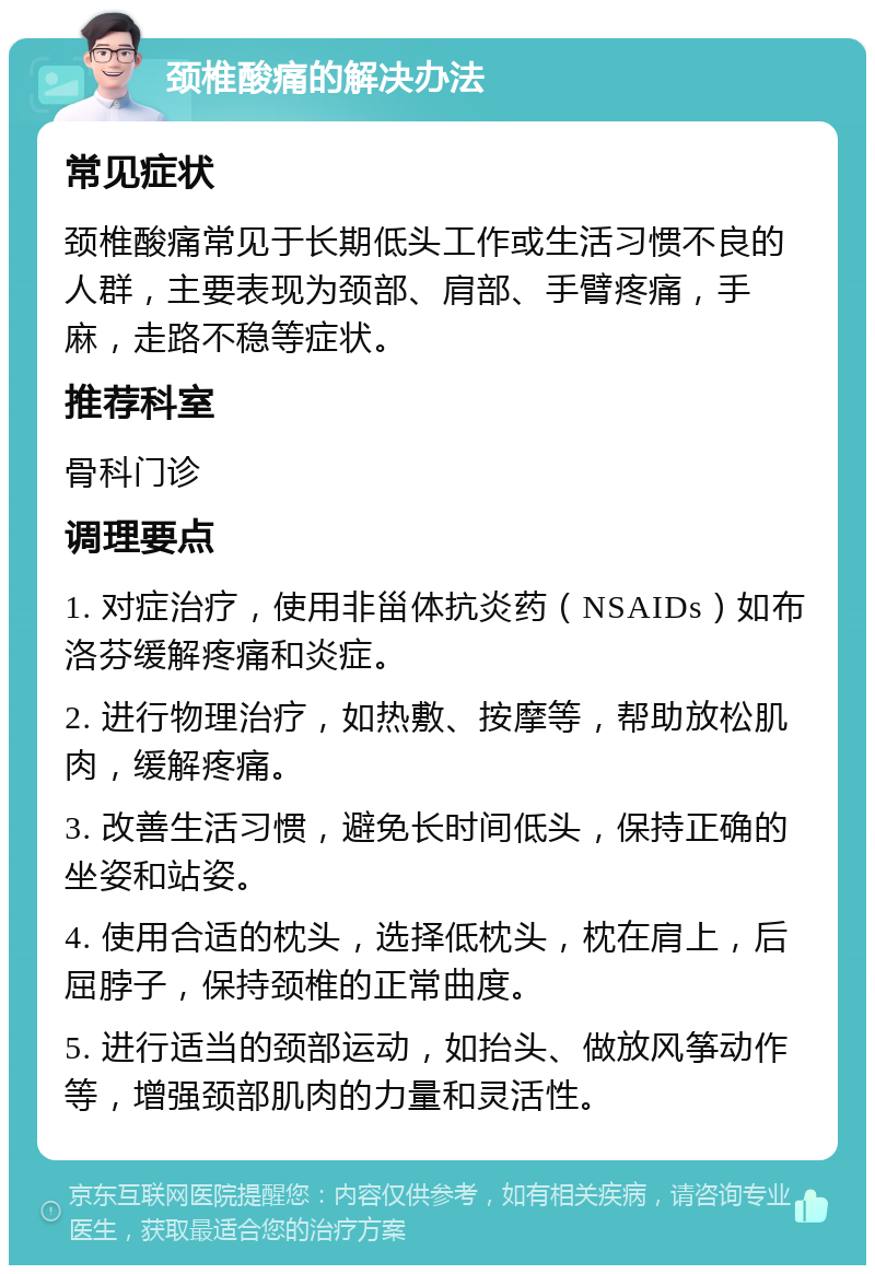 颈椎酸痛的解决办法 常见症状 颈椎酸痛常见于长期低头工作或生活习惯不良的人群，主要表现为颈部、肩部、手臂疼痛，手麻，走路不稳等症状。 推荐科室 骨科门诊 调理要点 1. 对症治疗，使用非甾体抗炎药（NSAIDs）如布洛芬缓解疼痛和炎症。 2. 进行物理治疗，如热敷、按摩等，帮助放松肌肉，缓解疼痛。 3. 改善生活习惯，避免长时间低头，保持正确的坐姿和站姿。 4. 使用合适的枕头，选择低枕头，枕在肩上，后屈脖子，保持颈椎的正常曲度。 5. 进行适当的颈部运动，如抬头、做放风筝动作等，增强颈部肌肉的力量和灵活性。