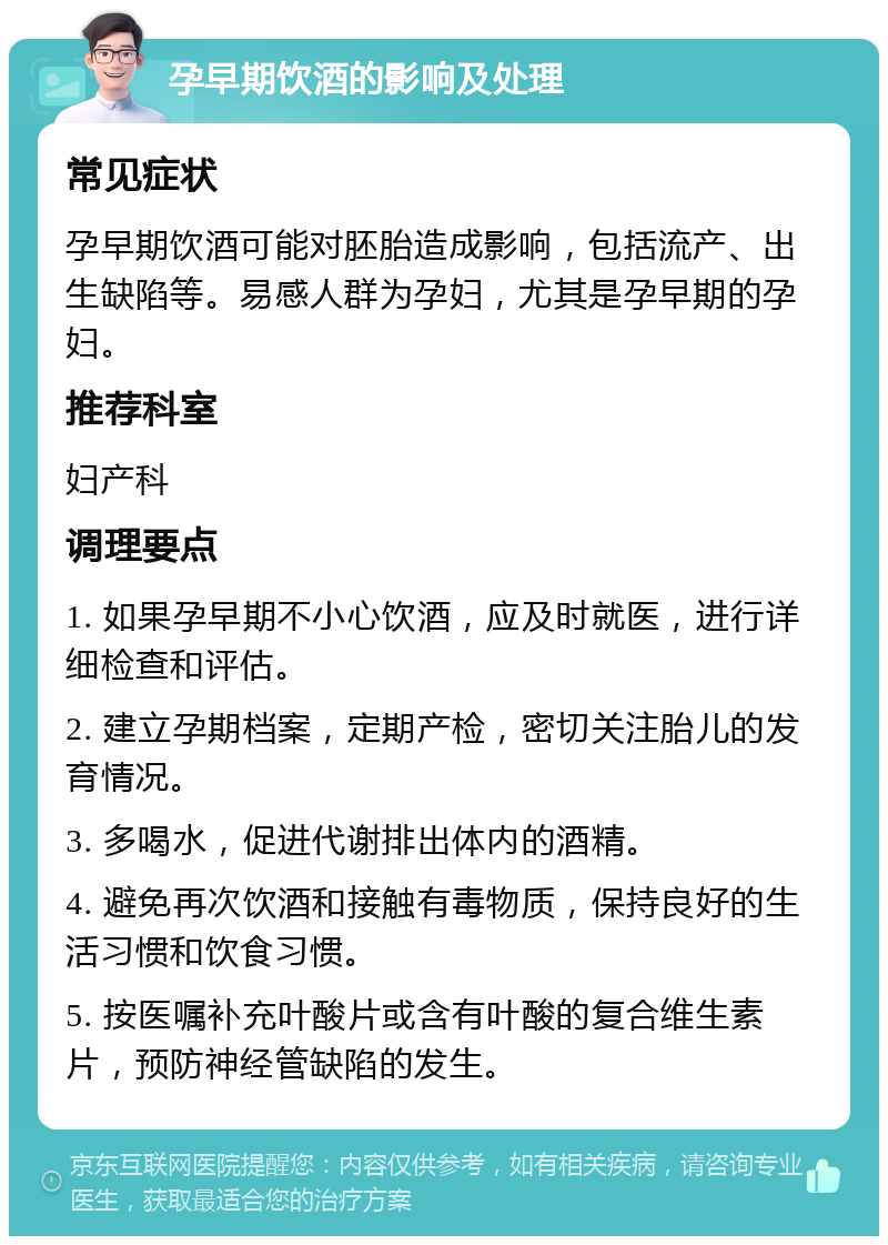 孕早期饮酒的影响及处理 常见症状 孕早期饮酒可能对胚胎造成影响，包括流产、出生缺陷等。易感人群为孕妇，尤其是孕早期的孕妇。 推荐科室 妇产科 调理要点 1. 如果孕早期不小心饮酒，应及时就医，进行详细检查和评估。 2. 建立孕期档案，定期产检，密切关注胎儿的发育情况。 3. 多喝水，促进代谢排出体内的酒精。 4. 避免再次饮酒和接触有毒物质，保持良好的生活习惯和饮食习惯。 5. 按医嘱补充叶酸片或含有叶酸的复合维生素片，预防神经管缺陷的发生。