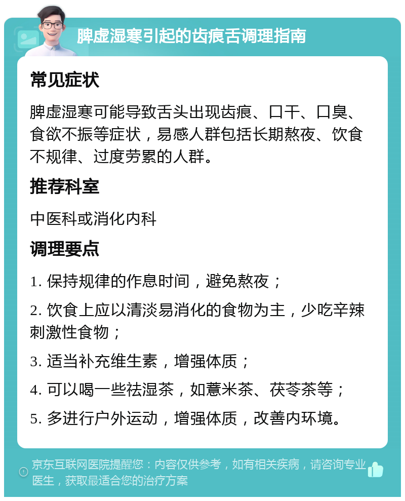 脾虚湿寒引起的齿痕舌调理指南 常见症状 脾虚湿寒可能导致舌头出现齿痕、口干、口臭、食欲不振等症状，易感人群包括长期熬夜、饮食不规律、过度劳累的人群。 推荐科室 中医科或消化内科 调理要点 1. 保持规律的作息时间，避免熬夜； 2. 饮食上应以清淡易消化的食物为主，少吃辛辣刺激性食物； 3. 适当补充维生素，增强体质； 4. 可以喝一些祛湿茶，如薏米茶、茯苓茶等； 5. 多进行户外运动，增强体质，改善内环境。