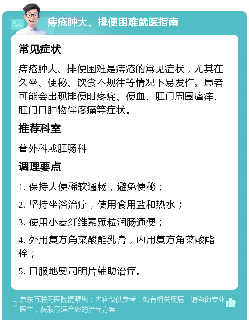 痔疮肿大、排便困难就医指南 常见症状 痔疮肿大、排便困难是痔疮的常见症状，尤其在久坐、便秘、饮食不规律等情况下易发作。患者可能会出现排便时疼痛、便血、肛门周围瘙痒、肛门口肿物伴疼痛等症状。 推荐科室 普外科或肛肠科 调理要点 1. 保持大便稀软通畅，避免便秘； 2. 坚持坐浴治疗，使用食用盐和热水； 3. 使用小麦纤维素颗粒润肠通便； 4. 外用复方角菜酸酯乳膏，内用复方角菜酸酯栓； 5. 口服地奥司明片辅助治疗。