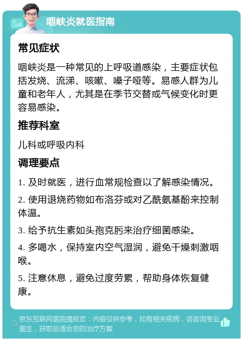 咽峡炎就医指南 常见症状 咽峡炎是一种常见的上呼吸道感染，主要症状包括发烧、流涕、咳嗽、嗓子哑等。易感人群为儿童和老年人，尤其是在季节交替或气候变化时更容易感染。 推荐科室 儿科或呼吸内科 调理要点 1. 及时就医，进行血常规检查以了解感染情况。 2. 使用退烧药物如布洛芬或对乙酰氨基酚来控制体温。 3. 给予抗生素如头孢克肟来治疗细菌感染。 4. 多喝水，保持室内空气湿润，避免干燥刺激咽喉。 5. 注意休息，避免过度劳累，帮助身体恢复健康。