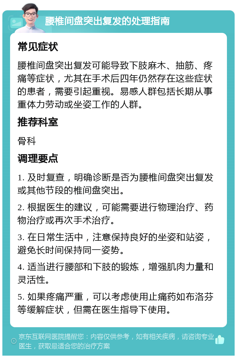 腰椎间盘突出复发的处理指南 常见症状 腰椎间盘突出复发可能导致下肢麻木、抽筋、疼痛等症状，尤其在手术后四年仍然存在这些症状的患者，需要引起重视。易感人群包括长期从事重体力劳动或坐姿工作的人群。 推荐科室 骨科 调理要点 1. 及时复查，明确诊断是否为腰椎间盘突出复发或其他节段的椎间盘突出。 2. 根据医生的建议，可能需要进行物理治疗、药物治疗或再次手术治疗。 3. 在日常生活中，注意保持良好的坐姿和站姿，避免长时间保持同一姿势。 4. 适当进行腰部和下肢的锻炼，增强肌肉力量和灵活性。 5. 如果疼痛严重，可以考虑使用止痛药如布洛芬等缓解症状，但需在医生指导下使用。