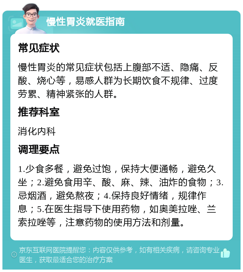 慢性胃炎就医指南 常见症状 慢性胃炎的常见症状包括上腹部不适、隐痛、反酸、烧心等，易感人群为长期饮食不规律、过度劳累、精神紧张的人群。 推荐科室 消化内科 调理要点 1.少食多餐，避免过饱，保持大便通畅，避免久坐；2.避免食用辛、酸、麻、辣、油炸的食物；3.忌烟酒，避免熬夜；4.保持良好情绪，规律作息；5.在医生指导下使用药物，如奥美拉唑、兰索拉唑等，注意药物的使用方法和剂量。