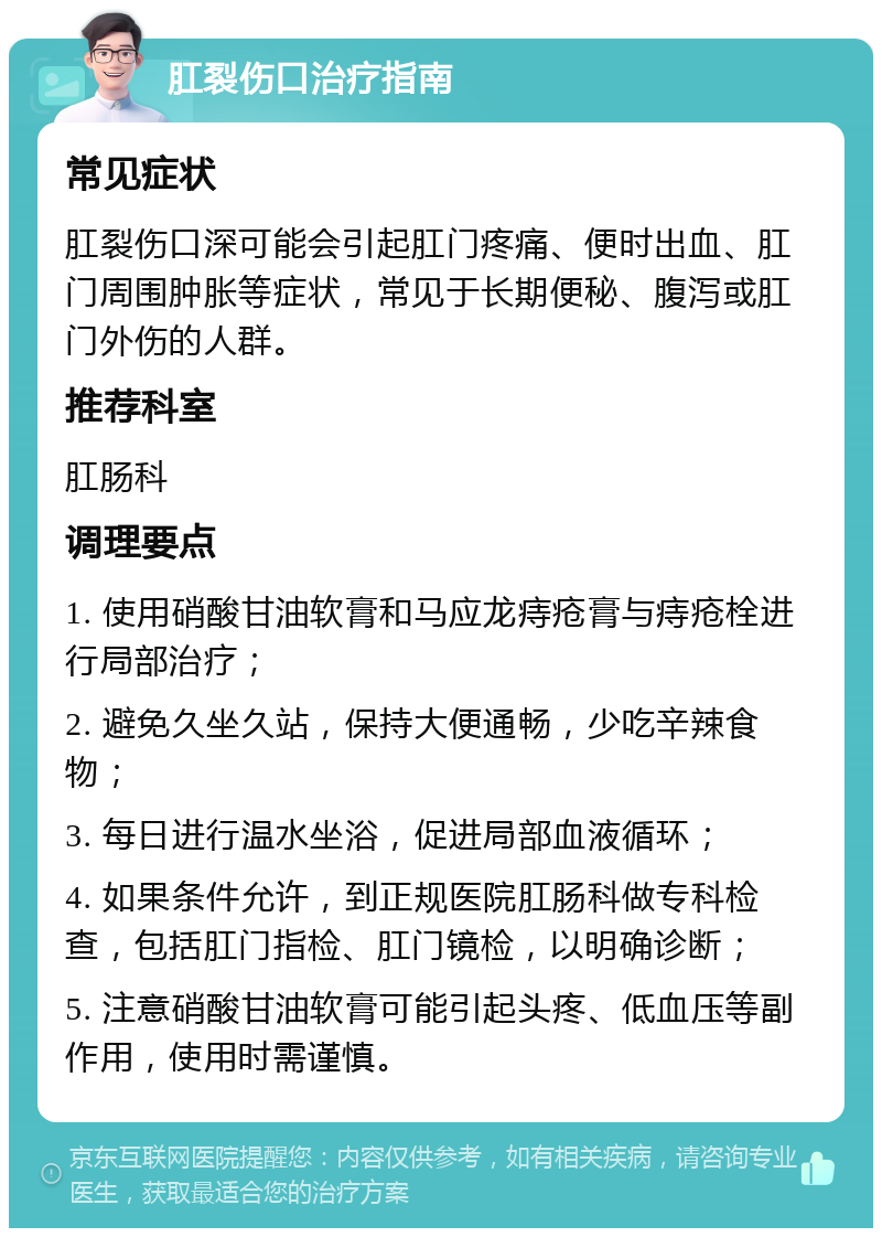 肛裂伤口治疗指南 常见症状 肛裂伤口深可能会引起肛门疼痛、便时出血、肛门周围肿胀等症状，常见于长期便秘、腹泻或肛门外伤的人群。 推荐科室 肛肠科 调理要点 1. 使用硝酸甘油软膏和马应龙痔疮膏与痔疮栓进行局部治疗； 2. 避免久坐久站，保持大便通畅，少吃辛辣食物； 3. 每日进行温水坐浴，促进局部血液循环； 4. 如果条件允许，到正规医院肛肠科做专科检查，包括肛门指检、肛门镜检，以明确诊断； 5. 注意硝酸甘油软膏可能引起头疼、低血压等副作用，使用时需谨慎。