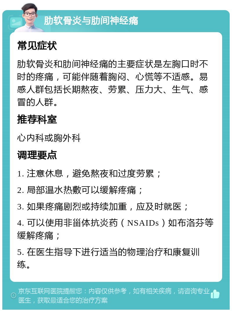 肋软骨炎与肋间神经痛 常见症状 肋软骨炎和肋间神经痛的主要症状是左胸口时不时的疼痛，可能伴随着胸闷、心慌等不适感。易感人群包括长期熬夜、劳累、压力大、生气、感冒的人群。 推荐科室 心内科或胸外科 调理要点 1. 注意休息，避免熬夜和过度劳累； 2. 局部温水热敷可以缓解疼痛； 3. 如果疼痛剧烈或持续加重，应及时就医； 4. 可以使用非甾体抗炎药（NSAIDs）如布洛芬等缓解疼痛； 5. 在医生指导下进行适当的物理治疗和康复训练。