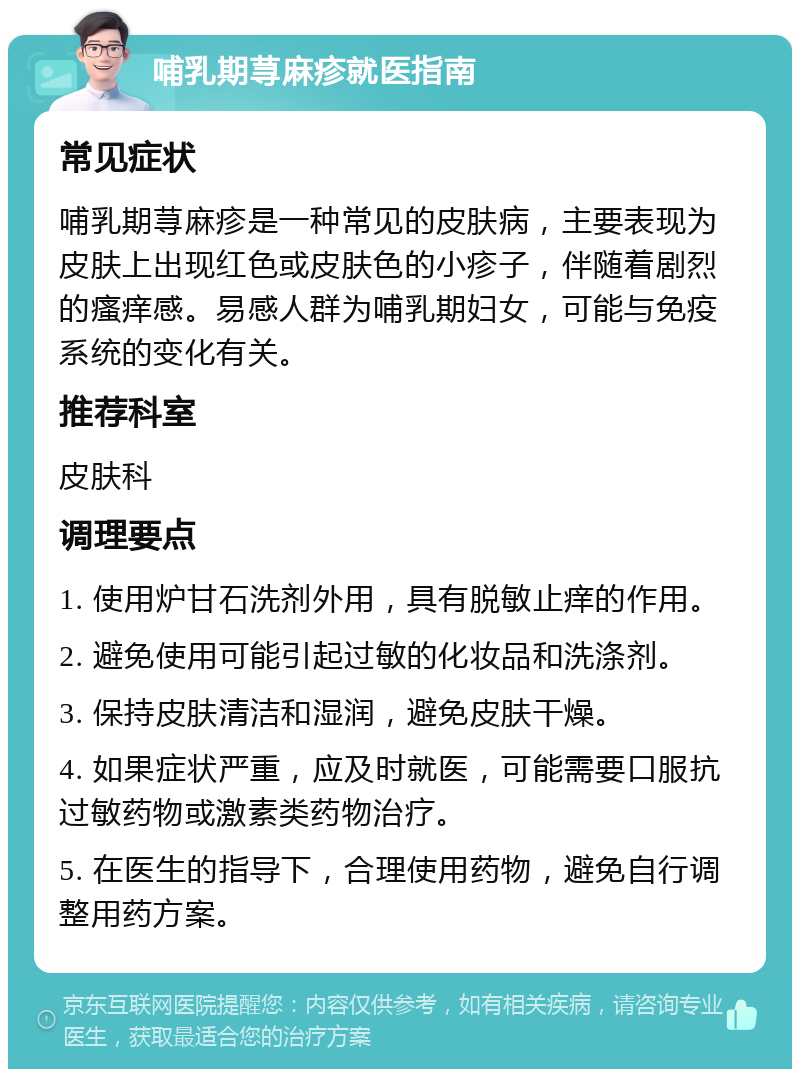 哺乳期荨麻疹就医指南 常见症状 哺乳期荨麻疹是一种常见的皮肤病，主要表现为皮肤上出现红色或皮肤色的小疹子，伴随着剧烈的瘙痒感。易感人群为哺乳期妇女，可能与免疫系统的变化有关。 推荐科室 皮肤科 调理要点 1. 使用炉甘石洗剂外用，具有脱敏止痒的作用。 2. 避免使用可能引起过敏的化妆品和洗涤剂。 3. 保持皮肤清洁和湿润，避免皮肤干燥。 4. 如果症状严重，应及时就医，可能需要口服抗过敏药物或激素类药物治疗。 5. 在医生的指导下，合理使用药物，避免自行调整用药方案。