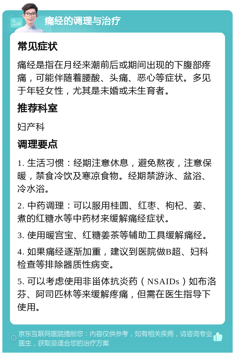 痛经的调理与治疗 常见症状 痛经是指在月经来潮前后或期间出现的下腹部疼痛，可能伴随着腰酸、头痛、恶心等症状。多见于年轻女性，尤其是未婚或未生育者。 推荐科室 妇产科 调理要点 1. 生活习惯：经期注意休息，避免熬夜，注意保暖，禁食冷饮及寒凉食物。经期禁游泳、盆浴、冷水浴。 2. 中药调理：可以服用桂圆、红枣、枸杞、姜、煮的红糖水等中药材来缓解痛经症状。 3. 使用暖宫宝、红糖姜茶等辅助工具缓解痛经。 4. 如果痛经逐渐加重，建议到医院做B超、妇科检查等排除器质性病变。 5. 可以考虑使用非甾体抗炎药（NSAIDs）如布洛芬、阿司匹林等来缓解疼痛，但需在医生指导下使用。