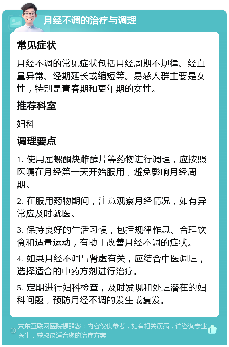 月经不调的治疗与调理 常见症状 月经不调的常见症状包括月经周期不规律、经血量异常、经期延长或缩短等。易感人群主要是女性，特别是青春期和更年期的女性。 推荐科室 妇科 调理要点 1. 使用屈螺酮炔雌醇片等药物进行调理，应按照医嘱在月经第一天开始服用，避免影响月经周期。 2. 在服用药物期间，注意观察月经情况，如有异常应及时就医。 3. 保持良好的生活习惯，包括规律作息、合理饮食和适量运动，有助于改善月经不调的症状。 4. 如果月经不调与肾虚有关，应结合中医调理，选择适合的中药方剂进行治疗。 5. 定期进行妇科检查，及时发现和处理潜在的妇科问题，预防月经不调的发生或复发。