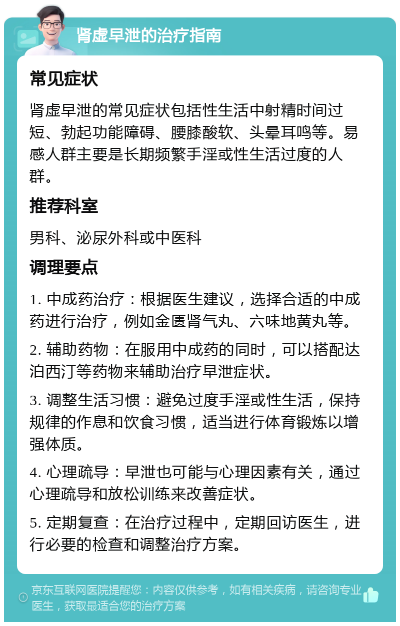 肾虚早泄的治疗指南 常见症状 肾虚早泄的常见症状包括性生活中射精时间过短、勃起功能障碍、腰膝酸软、头晕耳鸣等。易感人群主要是长期频繁手淫或性生活过度的人群。 推荐科室 男科、泌尿外科或中医科 调理要点 1. 中成药治疗：根据医生建议，选择合适的中成药进行治疗，例如金匮肾气丸、六味地黄丸等。 2. 辅助药物：在服用中成药的同时，可以搭配达泊西汀等药物来辅助治疗早泄症状。 3. 调整生活习惯：避免过度手淫或性生活，保持规律的作息和饮食习惯，适当进行体育锻炼以增强体质。 4. 心理疏导：早泄也可能与心理因素有关，通过心理疏导和放松训练来改善症状。 5. 定期复查：在治疗过程中，定期回访医生，进行必要的检查和调整治疗方案。