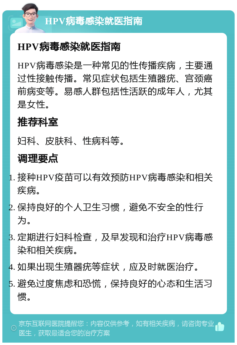 HPV病毒感染就医指南 HPV病毒感染就医指南 HPV病毒感染是一种常见的性传播疾病，主要通过性接触传播。常见症状包括生殖器疣、宫颈癌前病变等。易感人群包括性活跃的成年人，尤其是女性。 推荐科室 妇科、皮肤科、性病科等。 调理要点 接种HPV疫苗可以有效预防HPV病毒感染和相关疾病。 保持良好的个人卫生习惯，避免不安全的性行为。 定期进行妇科检查，及早发现和治疗HPV病毒感染和相关疾病。 如果出现生殖器疣等症状，应及时就医治疗。 避免过度焦虑和恐慌，保持良好的心态和生活习惯。