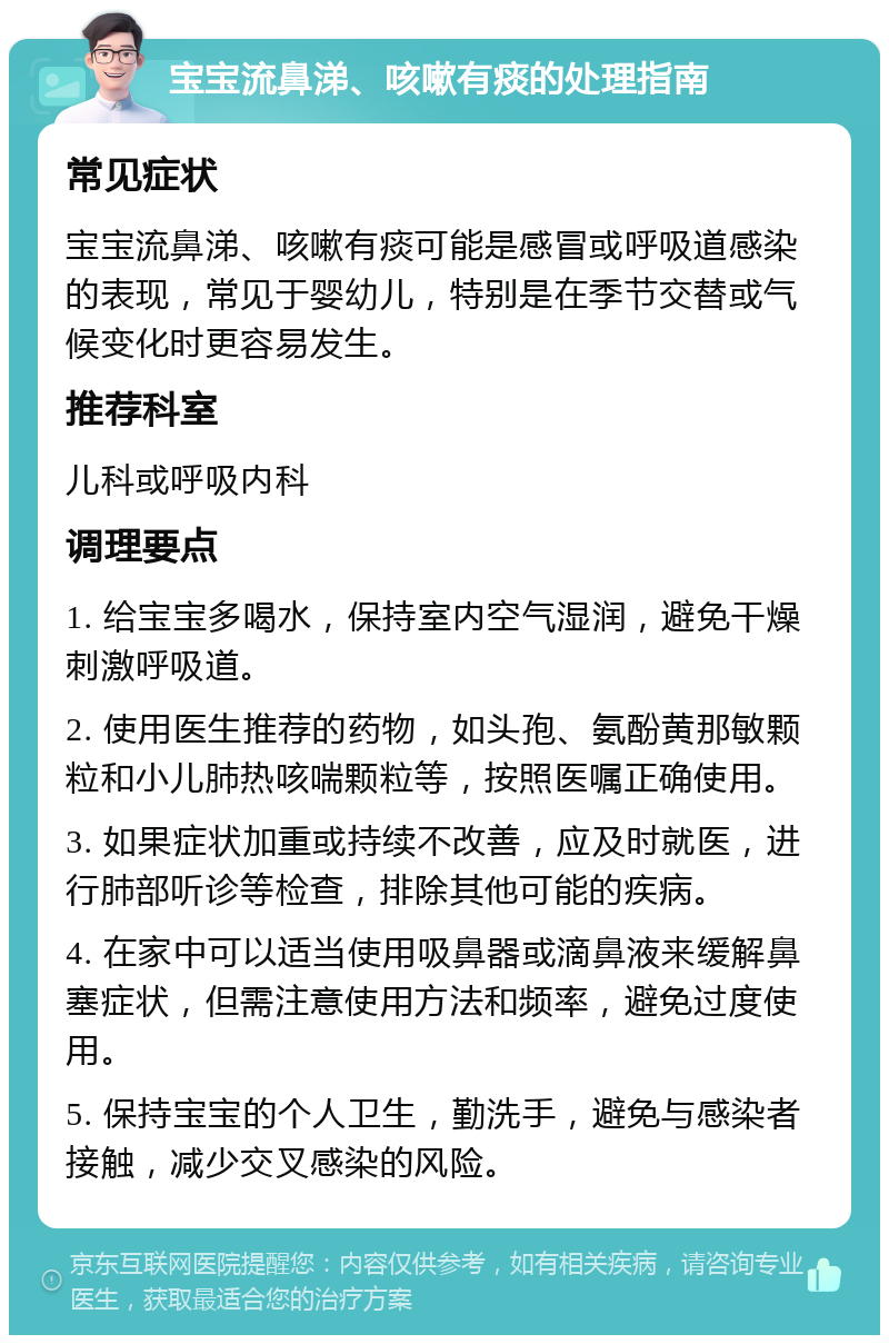 宝宝流鼻涕、咳嗽有痰的处理指南 常见症状 宝宝流鼻涕、咳嗽有痰可能是感冒或呼吸道感染的表现，常见于婴幼儿，特别是在季节交替或气候变化时更容易发生。 推荐科室 儿科或呼吸内科 调理要点 1. 给宝宝多喝水，保持室内空气湿润，避免干燥刺激呼吸道。 2. 使用医生推荐的药物，如头孢、氨酚黄那敏颗粒和小儿肺热咳喘颗粒等，按照医嘱正确使用。 3. 如果症状加重或持续不改善，应及时就医，进行肺部听诊等检查，排除其他可能的疾病。 4. 在家中可以适当使用吸鼻器或滴鼻液来缓解鼻塞症状，但需注意使用方法和频率，避免过度使用。 5. 保持宝宝的个人卫生，勤洗手，避免与感染者接触，减少交叉感染的风险。