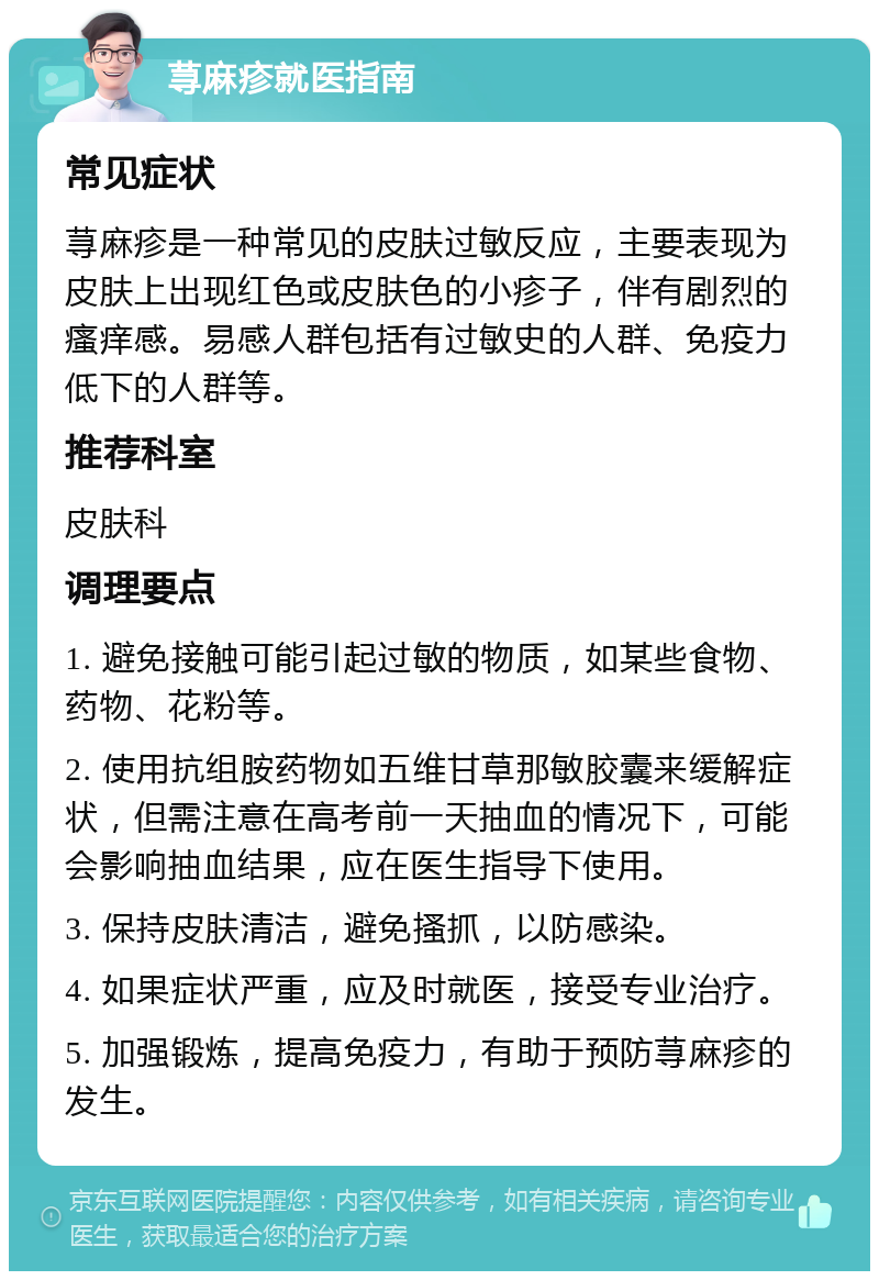 荨麻疹就医指南 常见症状 荨麻疹是一种常见的皮肤过敏反应，主要表现为皮肤上出现红色或皮肤色的小疹子，伴有剧烈的瘙痒感。易感人群包括有过敏史的人群、免疫力低下的人群等。 推荐科室 皮肤科 调理要点 1. 避免接触可能引起过敏的物质，如某些食物、药物、花粉等。 2. 使用抗组胺药物如五维甘草那敏胶囊来缓解症状，但需注意在高考前一天抽血的情况下，可能会影响抽血结果，应在医生指导下使用。 3. 保持皮肤清洁，避免搔抓，以防感染。 4. 如果症状严重，应及时就医，接受专业治疗。 5. 加强锻炼，提高免疫力，有助于预防荨麻疹的发生。