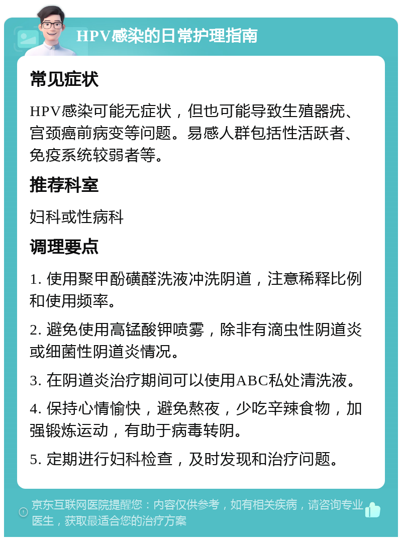 HPV感染的日常护理指南 常见症状 HPV感染可能无症状，但也可能导致生殖器疣、宫颈癌前病变等问题。易感人群包括性活跃者、免疫系统较弱者等。 推荐科室 妇科或性病科 调理要点 1. 使用聚甲酚磺醛洗液冲洗阴道，注意稀释比例和使用频率。 2. 避免使用高锰酸钾喷雾，除非有滴虫性阴道炎或细菌性阴道炎情况。 3. 在阴道炎治疗期间可以使用ABC私处清洗液。 4. 保持心情愉快，避免熬夜，少吃辛辣食物，加强锻炼运动，有助于病毒转阴。 5. 定期进行妇科检查，及时发现和治疗问题。