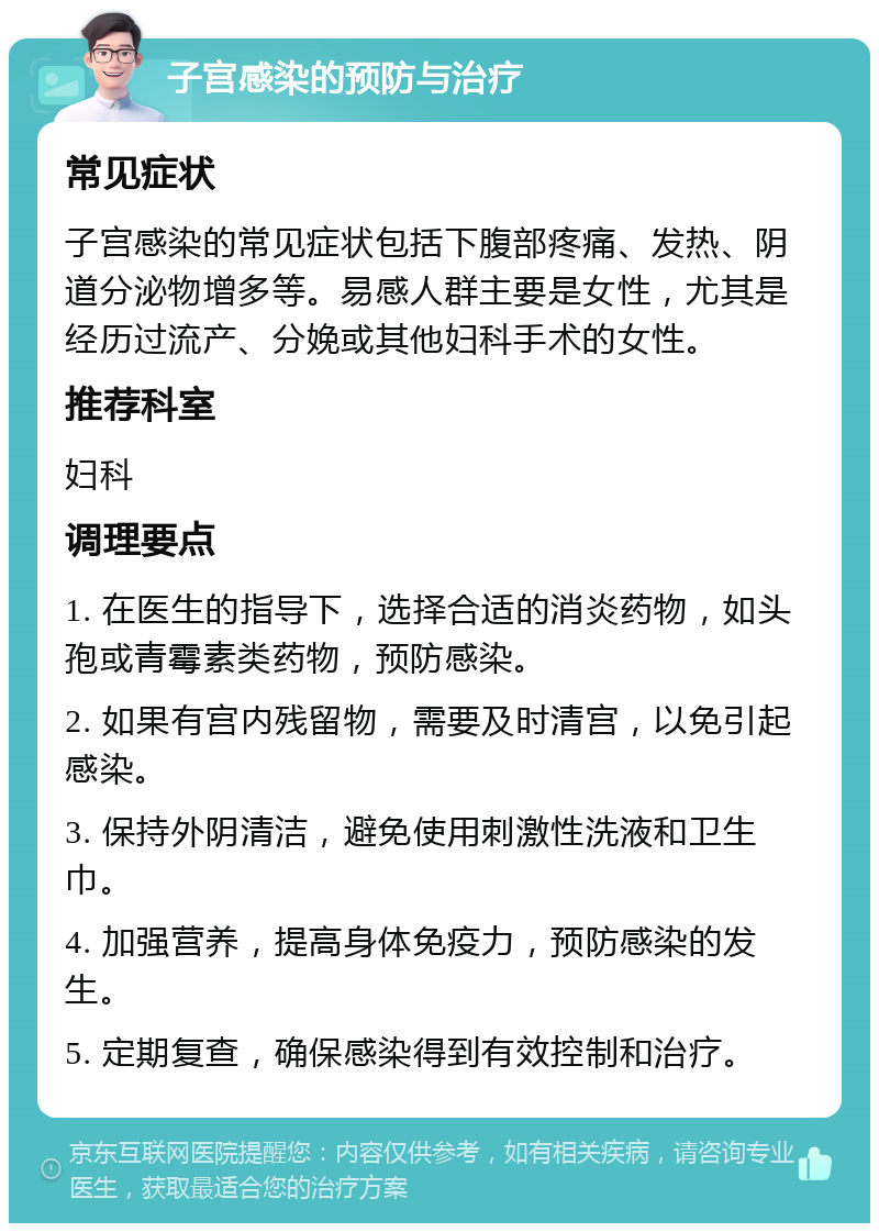 子宫感染的预防与治疗 常见症状 子宫感染的常见症状包括下腹部疼痛、发热、阴道分泌物增多等。易感人群主要是女性，尤其是经历过流产、分娩或其他妇科手术的女性。 推荐科室 妇科 调理要点 1. 在医生的指导下，选择合适的消炎药物，如头孢或青霉素类药物，预防感染。 2. 如果有宫内残留物，需要及时清宫，以免引起感染。 3. 保持外阴清洁，避免使用刺激性洗液和卫生巾。 4. 加强营养，提高身体免疫力，预防感染的发生。 5. 定期复查，确保感染得到有效控制和治疗。