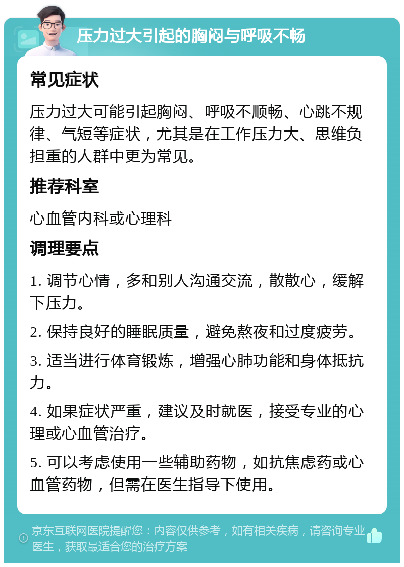 压力过大引起的胸闷与呼吸不畅 常见症状 压力过大可能引起胸闷、呼吸不顺畅、心跳不规律、气短等症状，尤其是在工作压力大、思维负担重的人群中更为常见。 推荐科室 心血管内科或心理科 调理要点 1. 调节心情，多和别人沟通交流，散散心，缓解下压力。 2. 保持良好的睡眠质量，避免熬夜和过度疲劳。 3. 适当进行体育锻炼，增强心肺功能和身体抵抗力。 4. 如果症状严重，建议及时就医，接受专业的心理或心血管治疗。 5. 可以考虑使用一些辅助药物，如抗焦虑药或心血管药物，但需在医生指导下使用。