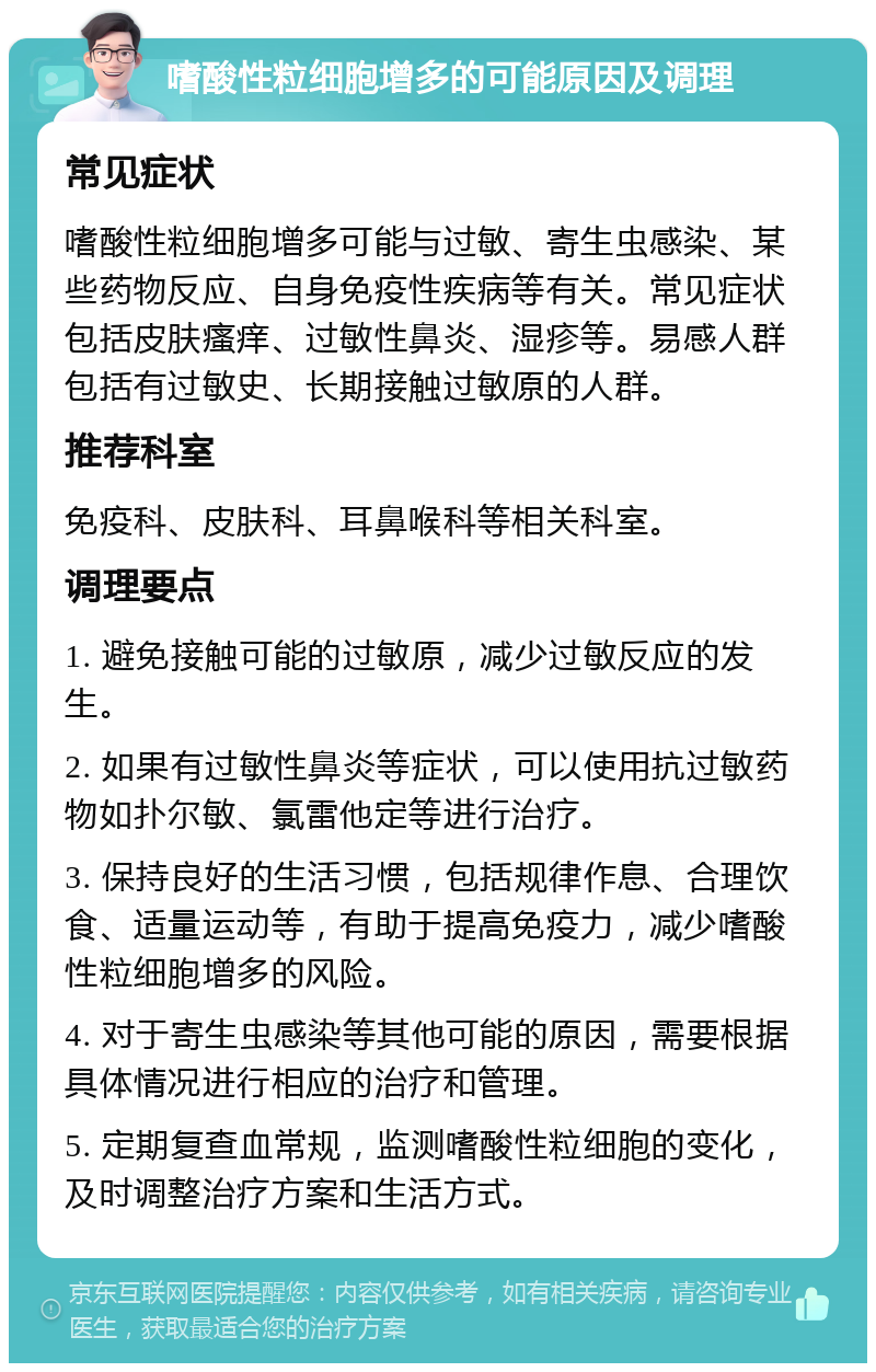 嗜酸性粒细胞增多的可能原因及调理 常见症状 嗜酸性粒细胞增多可能与过敏、寄生虫感染、某些药物反应、自身免疫性疾病等有关。常见症状包括皮肤瘙痒、过敏性鼻炎、湿疹等。易感人群包括有过敏史、长期接触过敏原的人群。 推荐科室 免疫科、皮肤科、耳鼻喉科等相关科室。 调理要点 1. 避免接触可能的过敏原，减少过敏反应的发生。 2. 如果有过敏性鼻炎等症状，可以使用抗过敏药物如扑尔敏、氯雷他定等进行治疗。 3. 保持良好的生活习惯，包括规律作息、合理饮食、适量运动等，有助于提高免疫力，减少嗜酸性粒细胞增多的风险。 4. 对于寄生虫感染等其他可能的原因，需要根据具体情况进行相应的治疗和管理。 5. 定期复查血常规，监测嗜酸性粒细胞的变化，及时调整治疗方案和生活方式。