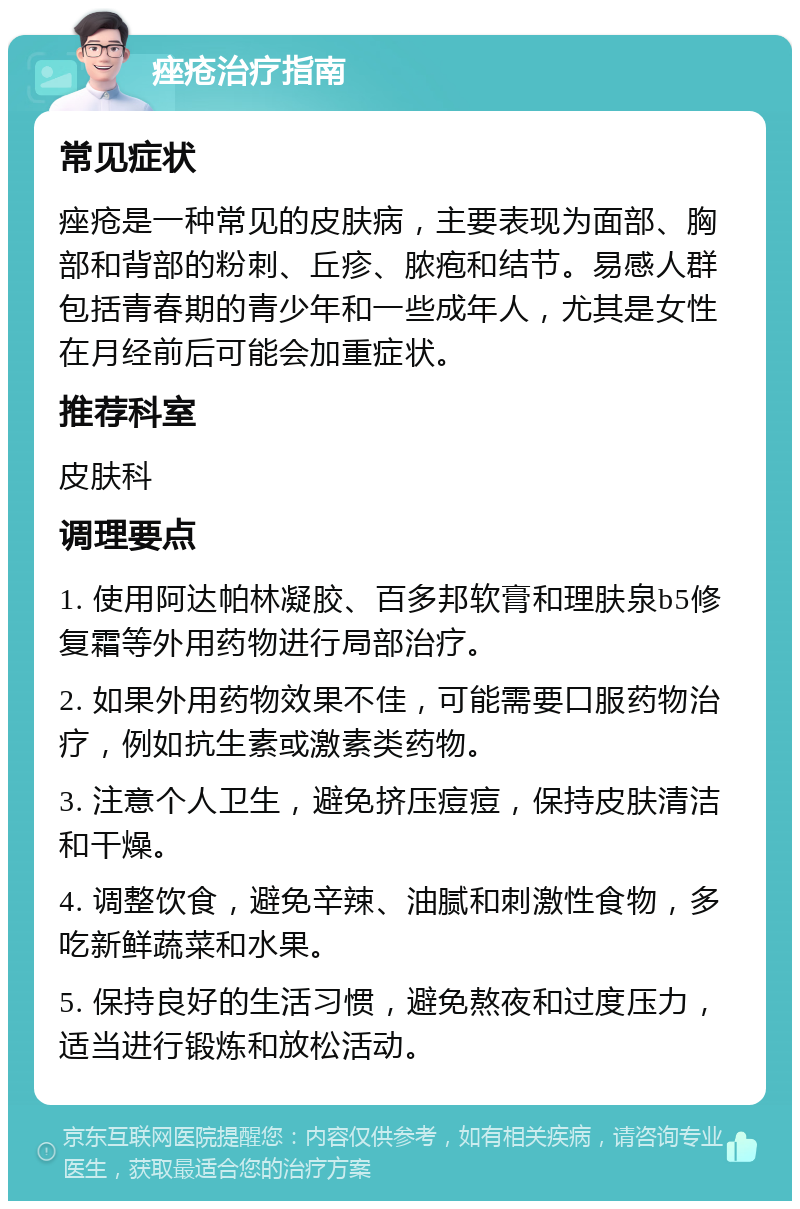 痤疮治疗指南 常见症状 痤疮是一种常见的皮肤病，主要表现为面部、胸部和背部的粉刺、丘疹、脓疱和结节。易感人群包括青春期的青少年和一些成年人，尤其是女性在月经前后可能会加重症状。 推荐科室 皮肤科 调理要点 1. 使用阿达帕林凝胶、百多邦软膏和理肤泉b5修复霜等外用药物进行局部治疗。 2. 如果外用药物效果不佳，可能需要口服药物治疗，例如抗生素或激素类药物。 3. 注意个人卫生，避免挤压痘痘，保持皮肤清洁和干燥。 4. 调整饮食，避免辛辣、油腻和刺激性食物，多吃新鲜蔬菜和水果。 5. 保持良好的生活习惯，避免熬夜和过度压力，适当进行锻炼和放松活动。