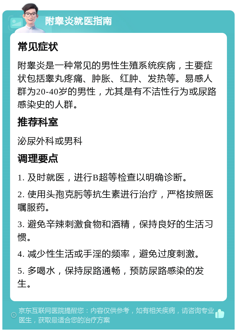 附睾炎就医指南 常见症状 附睾炎是一种常见的男性生殖系统疾病，主要症状包括睾丸疼痛、肿胀、红肿、发热等。易感人群为20-40岁的男性，尤其是有不洁性行为或尿路感染史的人群。 推荐科室 泌尿外科或男科 调理要点 1. 及时就医，进行B超等检查以明确诊断。 2. 使用头孢克肟等抗生素进行治疗，严格按照医嘱服药。 3. 避免辛辣刺激食物和酒精，保持良好的生活习惯。 4. 减少性生活或手淫的频率，避免过度刺激。 5. 多喝水，保持尿路通畅，预防尿路感染的发生。