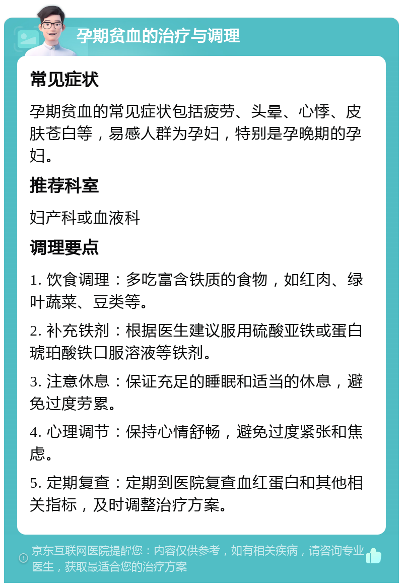 孕期贫血的治疗与调理 常见症状 孕期贫血的常见症状包括疲劳、头晕、心悸、皮肤苍白等，易感人群为孕妇，特别是孕晚期的孕妇。 推荐科室 妇产科或血液科 调理要点 1. 饮食调理：多吃富含铁质的食物，如红肉、绿叶蔬菜、豆类等。 2. 补充铁剂：根据医生建议服用硫酸亚铁或蛋白琥珀酸铁口服溶液等铁剂。 3. 注意休息：保证充足的睡眠和适当的休息，避免过度劳累。 4. 心理调节：保持心情舒畅，避免过度紧张和焦虑。 5. 定期复查：定期到医院复查血红蛋白和其他相关指标，及时调整治疗方案。