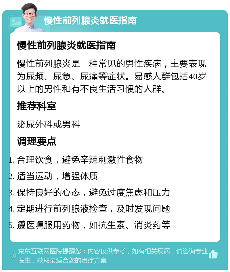 慢性前列腺炎就医指南 慢性前列腺炎就医指南 慢性前列腺炎是一种常见的男性疾病，主要表现为尿频、尿急、尿痛等症状。易感人群包括40岁以上的男性和有不良生活习惯的人群。 推荐科室 泌尿外科或男科 调理要点 合理饮食，避免辛辣刺激性食物 适当运动，增强体质 保持良好的心态，避免过度焦虑和压力 定期进行前列腺液检查，及时发现问题 遵医嘱服用药物，如抗生素、消炎药等