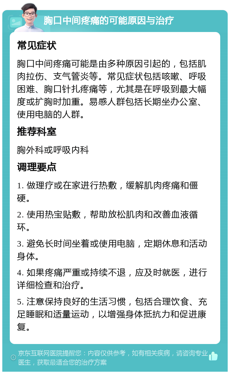 胸口中间疼痛的可能原因与治疗 常见症状 胸口中间疼痛可能是由多种原因引起的，包括肌肉拉伤、支气管炎等。常见症状包括咳嗽、呼吸困难、胸口针扎疼痛等，尤其是在呼吸到最大幅度或扩胸时加重。易感人群包括长期坐办公室、使用电脑的人群。 推荐科室 胸外科或呼吸内科 调理要点 1. 做理疗或在家进行热敷，缓解肌肉疼痛和僵硬。 2. 使用热宝贴敷，帮助放松肌肉和改善血液循环。 3. 避免长时间坐着或使用电脑，定期休息和活动身体。 4. 如果疼痛严重或持续不退，应及时就医，进行详细检查和治疗。 5. 注意保持良好的生活习惯，包括合理饮食、充足睡眠和适量运动，以增强身体抵抗力和促进康复。